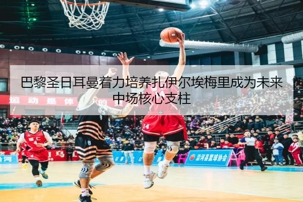 巴黎圣日耳曼着力培养扎伊尔埃梅里成为未来中场核心支柱（kaiyun）