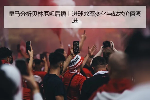 皇马分析贝林厄姆后插上进球效率变化与战术价值演进（kaiyun）
