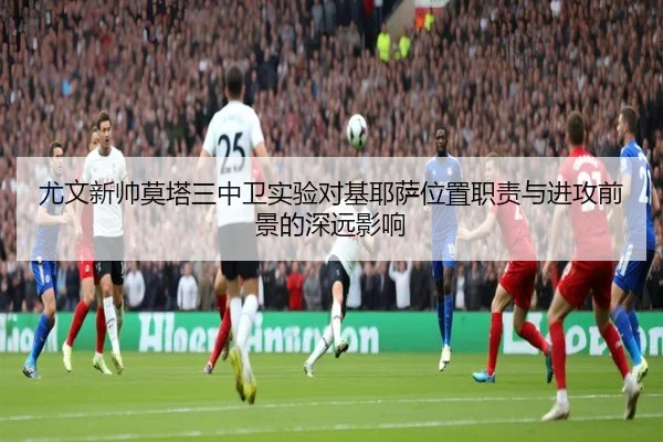 尤文新帅莫塔三中卫实验对基耶萨位置职责与进攻前景的深远影响（kaiyun）