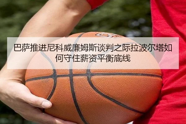 巴萨推进尼科威廉姆斯谈判之际拉波尔塔如何守住薪资平衡底线（kaiyun）